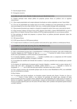 42
7) Custo do projeto técnico;
8) Cronograma executivo.
ELEGIBILIDADE DOS PRODUTORES RURAIS PROPONENTES
8.1 Poderão participar desta seleção pública de propostas pessoas físicas ou jurídicas com as seguintes
características:
8.1.1 Que ocupem propriedade rural comprovadamente localizada nos trechos estipulados no item 5 deste Edital;
8.1.2 Em caso de propriedades que ocupem mais de um trecho, considerar-se-á como pertencentes ao trecho cuja
maior porcentagem de sua área esteja inserida. Neste caso, o contrato poderá abranger toda a propriedade.
8.1.3 Que possuam documento que comprove a situação de ocupação do imóvel, bem como a área total do imóvel;
8.1.4 Que possuam Cadastro de Pessoa Física (CPF), Registro Geral (RG) e número PIS/PASEP/NIT no caso de
pessoa física; ou Cadastro Nacional Pessoa Jurídica (CNPJ) da empresa proprietária, no caso de pessoa jurídica;
8.2 Para participar da seleção das propostas, as pessoas físicas ou jurídicas precisarão apresentar cópias dos
seguintes documentos:
8.2.1 RG (pessoa física);
8.2.2 CPF (pessoa física) ou CNPJ (pessoa jurídica);
8.2.3 Comprovante de residência no nome do produtor rural (conta de luz, água, telefone ou similar/pessoa física);
8.2.COMPROVANTE DE OCUPAÇÃO DA PROPRIEDADE;
ANÁLISE E JULGAMENTO DAS PROPOSTAS
9.1 Após o encerramento do prazo para o encaminhamento e recebimento das propostas, estas serão avaliadas pela
Comissão Julgadora da UGP “Produtor de Água no .......................”. O processo de análise técnica ocorrerá de
acordo com os procedimentos e critérios descritos no presente Edital.
9.2 A Comissão Julgadora, composta de X (.........) membros escolhidos entre os componentes da UGP, decidirá
acerca da classificação das propostas e divulgará o resultado.
9.3 A investidura dos membros da Comissão não excederá a 1 (um) ano, permitida uma recondução para o período
subsequente.
9.4 Na hipótese de indeferimento da proposta pela Comissão Julgadora, o produtor rural, no prazo máximo de 5
(cinco) dias úteis após a divulgação do resultado, poderá recorrer à ................., indicando os motivos da
irresignação. A ............. terá 10 (dez) dias úteis para analisar e dar parecer final sobre o recurso.
9.5 Caso o projeto executivo não recomende qualquer ação em uma ou mais Modalidade de PSA, esta modalidade
não será considerada na avaliação.
9.6 Dos Critérios
9.6.1 O produtor rural deverá manifestar, em formulário próprio fornecido pelo Projeto “Produtor de Água no
....................” (Anexo II desse edital), o seu interesse em participar da seleção para execução de ações
preservacionistas previstas no projeto técnico elaborado para cada propriedade pela equipe técnica do projeto. O
interesse em implantar, integralmente ou parcialmente, o projeto será demonstrado no preenchimento e entrega da
Proposta em ficha específica para esse fim (anexo III deste edital), onde o produtor rural apontará quantos hectares
se propõe implantar.
 