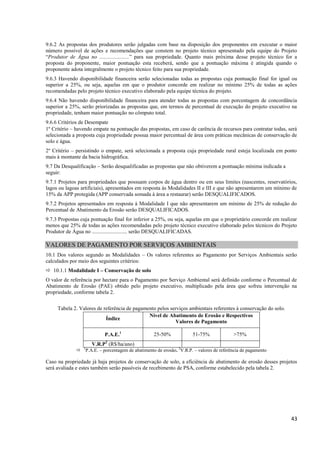 43
9.6.2 As propostas dos produtores serão julgadas com base na disposição dos proponentes em executar o maior
número possível de ações e recomendações que constem no projeto técnico apresentado pela equipe do Projeto
“Produtor de Água no ......................” para sua propriedade. Quanto mais próxima desse projeto técnico for a
proposta do proponente, maior pontuação esta receberá, sendo que a pontuação máxima é atingida quando o
proponente adota integralmente o projeto técnico feito para sua propriedade.
9.6.3 Havendo disponibilidade financeira serão selecionadas todas as propostas cuja pontuação final for igual ou
superior a 25%, ou seja, aquelas em que o produtor concorde em realizar no mínimo 25% de todas as ações
recomendadas pelo projeto técnico executivo elaborado pela equipe técnica do projeto.
9.6.4 Não havendo disponibilidade financeira para atender todas as propostas com porcentagem de concordância
superior a 25%, serão priorizadas as propostas que, em termos de percentual de execução do projeto executivo na
propriedade, tenham maior pontuação no cômputo total.
9.6.6 Critérios de Desempate
1º Critério – havendo empate na pontuação das propostas, em caso de carência de recursos para contratar todas, será
selecionada a proposta cuja propriedade possua maior percentual de área com práticas mecânicas de conservação de
solo e água.
2º Critério – persistindo o empate, será selecionada a proposta cuja propriedade rural esteja localizada em ponto
mais à montante da bacia hidrográfica.
9.7 Da Desqualificação – Serão desqualificadas as propostas que não obtiverem a pontuação mínima indicada a
seguir:
9.7.1 Projetos para propriedades que possuam corpos de água dentro ou em seus limites (nascentes, reservatórios,
lagos ou lagoas artificiais), apresentados em resposta às Modalidades II e III e que não apresentarem um mínimo de
15% da APP protegida (APP conservada somada à área a restaurar) serão DESQUALIFICADOS.
9.7.2 Projetos apresentados em resposta à Modalidade I que não apresentarem um mínimo de 25% de redução do
Percentual de Abatimento da Erosão serão DESQUALIFICADOS.
9.7.3 Propostas cuja pontuação final for inferior a 25%, ou seja, aquelas em que o proprietário concorde em realizar
menos que 25% de todas as ações recomendadas pelo projeto técnico executivo elaborado pelos técnicos do Projeto
Produtor de Água no .......................... serão DESQUALIFICADAS.
VALORES DE PAGAMENTO POR SERVIÇOS AMBIENTAIS
10.1 Dos valores segundo as Modalidades – Os valores referentes ao Pagamento por Serviços Ambientais serão
calculados por meio dos seguintes critérios:
 10.1.1 Modalidade I – Conservação de solo
O valor de referência por hectare para o Pagamento por Serviço Ambiental será definido conforme o Percentual de
Abatimento de Erosão (PAE) obtido pelo projeto executivo, multiplicado pela área que sofreu intervenção na
propriedade, conforme tabela 2.
Tabela 2. Valores de referência de pagamento pelos serviços ambientais referentes à conservação do solo.
Índice
Nível de Abatimento de Erosão e Respectivos
Valores de Pagamento
P.A.E.1
25-50% 51-75% >75%
V.R.P2
(R$/ha/ano)
 1
P.A.E. – porcentagem de abatimento de erosão. 2
V.R.P. – valores de referência de pagamento
Caso na propriedade já haja projetos de conservação de solo, a eficiência de abatimento de erosão desses projetos
será avaliada e estes também serão passíveis de recebimento de PSA, conforme estabelecido pela tabela 2.
 