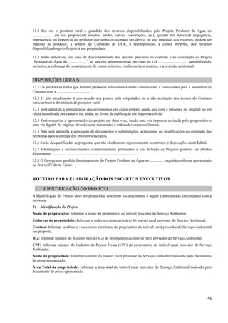 45
11.2 Por ser o produtor rural o guardião dos recursos disponibilizados pelo Projeto Produtor de Água no
..................... em sua propriedade (mudas, adubo, cercas, construções, etc), quando for detectada negligência,
imprudência ou imperícia do produtor que tenha ocasionado um desvio ou uso indevido dos recursos, poderá ser
imposto ao produtor, a critério de Comissão da UGP, a recomposição, a custos próprios, dos recursos
disponibilizados pelo Projeto à sua propriedade.
11.3 Serão aplicáveis, em caso de descumprimento dos deveres previstos no contrato e na concepção do Projeto
“Produtor de Água do ...................”, as sanções administrativas previstas na Lei .............................., possibilitando,
inclusive, a cobrança do ressarcimento de custos próprios, conforme item anterior, e a rescisão contratual.
DISPOSIÇÕES GERAIS
12.1 Os produtores rurais que tenham propostas selecionadas serão comunicados e convocados para a assinatura de
Contrato com a ................................... .
12.2 O não atendimento à convocação nos prazos nela estipulados ou a não aceitação dos termos do Contrato
caracterizará a desistência do produtor rural.
12.3 Será admitida a apresentação dos documentos em cópia simples desde que com a presença do original ou em
cópia autenticada por cartório ou, ainda, na forma de publicação em imprensa oficial.
12.4 Será requerida a apresentação do projeto em duas vias, sendo uma via impressa assinada pelo proprietário e
uma via digital. As páginas deverão estar numeradas e ordenadas sequencialmente.
12.5 Não será admitida a agregação de documentos e substituições, acréscimos ou modificações no conteúdo das
propostas após a entrega dos envelopes lacrados.
12.6 Serão desqualificadas as propostas que não obedecerem rigorosamente aos termos e disposições deste Edital.
12.7 Informações e esclarecimentos complementares pertinentes a esta Seleção de Projetos poderão ser obtidos
diretamente ......................................................................................... .
12.8 O fluxograma geral de funcionamento do Projeto Produtor de Água no ............... seguirá conforme apresentado
no Anexo IV deste Edital.
ROTEIRO PARA ELABORAÇÃO DOS PROJETOS EXECUTIVOS
1. IDENTIFICAÇÃO DO PROJETO
A Identificação do Projeto deve ser preenchida conforme esclarecimento a seguir e apresentada em conjunto com a
proposta.
01 – Identificação do Projeto
Nome do proprietário: Informar o nome do proprietário do imóvel provedor do Serviço Ambiental.
Endereço do proprietário: Informar o endereço do proprietário do imóvel rural provedor do Serviço Ambiental.
Contato: Informar telefone e / ou correio eletrônico do proprietário do imóvel rural provedor do Serviço Ambiental
em proposta.
RG: Informar número do Registro Geral (RG) do proprietário do imóvel rural provedor do Serviço Ambiental.
CPF: Informar número do Cadastro de Pessoa Física (CPF) do proprietário do imóvel rural provedor do Serviço
Ambiental.
Nome da propriedade: Informar o nome do imóvel rural provedor do Serviço Ambiental indicado pelo documento
de posse apresentado.
Área Total da propriedade: Informar a área total do imóvel rural provedor do Serviço Ambiental indicado pelo
documento de posse apresentado.
 