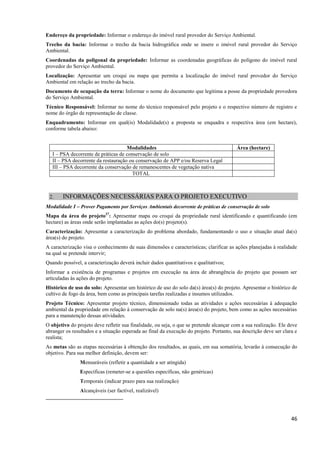 46
Endereço da propriedade: Informar o endereço do imóvel rural provedor do Serviço Ambiental.
Trecho da bacia: Informar o trecho da bacia hidrográfica onde se insere o imóvel rural provedor do Serviço
Ambiental.
Coordenadas da poligonal da propriedade: Informar as coordenadas geográficas do polígono do imóvel rural
provedor do Serviço Ambiental.
Localização: Apresentar um croqui ou mapa que permita a localização do imóvel rural provedor do Serviço
Ambiental em relação ao trecho da bacia.
Documento de ocupação da terra: Informar o nome do documento que legitima a posse da propriedade provedora
do Serviço Ambiental.
Técnico Responsável: Informar no nome do técnico responsável pelo projeto e o respectivo número de registro e
nome do órgão de representação de classe.
Enquadramento: Informar em qual(is) Modalidade(s) a proposta se enquadra e respectiva área (em hectare),
conforme tabela abaixo:
Modalidades Área (hectare)
I – PSA decorrente de práticas de conservação de solo
II – PSA decorrente da restauração ou conservação de APP e/ou Reserva Legal
III – PSA decorrente da conservação de remanescentes de vegetação nativa
TOTAL
2. INFORMAÇÕES NECESSÁRIAS PARA O PROJETO EXECUTIVO
Modalidade I – Prover Pagamento por Serviços Ambientais decorrente de práticas de conservação de solo
Mapa da área do projeto27
: Apresentar mapa ou croqui da propriedade rural identificando e quantificando (em
hectare) as áreas onde serão implantadas as ações do(s) projeto(s).
Caracterização: Apresentar a caracterização do problema abordado, fundamentando o uso e situação atual da(s)
área(s) do projeto.
A caracterização visa o conhecimento de suas dimensões e características; clarificar as ações planejadas à realidade
na qual se pretende intervir;
Quando possível, a caracterização deverá incluir dados quantitativos e qualitativos;
Informar a existência de programas e projetos em execução na área de abrangência do projeto que possam ser
articuladas às ações do projeto.
Histórico de uso do solo: Apresentar um histórico de uso do solo da(s) área(s) do projeto. Apresentar o histórico de
cultivo de fogo da área, bem como as principais tarefas realizadas e insumos utilizados.
Projeto Técnico: Apresentar projeto técnico, dimensionado todas as atividades e ações necessárias à adequação
ambiental da propriedade em relação à conservação de solo na(s) área(s) do projeto, bem como as ações necessárias
para a manutenção dessas atividades.
O objetivo do projeto deve refletir sua finalidade, ou seja, o que se pretende alcançar com a sua realização. Ele deve
abranger os resultados e a situação esperada ao final da execução do projeto. Portanto, sua descrição deve ser clara e
realista;
As metas são as etapas necessárias à obtenção dos resultados, as quais, em sua somatória, levarão à consecução do
objetivo. Para sua melhor definição, devem ser:
Mensuráveis (refletir a quantidade a ser atingida)
Específicas (remeter-se a questões específicas, não genéricas)
Temporais (indicar prazo para sua realização)
Alcançáveis (ser factível, realizável)
 