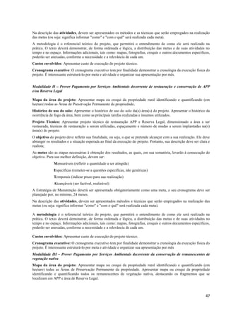 47
Na descrição das atividades, devem ser apresentados os métodos e as técnicas que serão empregados na realização
das metas (ou seja: significa informar "como" e "com o quê" será realizada cada meta).
A metodologia é o referencial teórico do projeto, que permitirá o entendimento de como ele será realizado na
prática. O texto deverá demonstrar, de forma ordenada e lógica, a distribuição das metas e de suas atividades no
tempo e no espaço. Informações adicionais, tais como: mapas, fotografias, croquis e outros documentos específicos,
poderão ser anexadas, conforme a necessidade e a relevância de cada um.
Custos envolvidos: Apresentar custo de execução do projeto técnico.
Cronograma executivo: O cronograma executivo tem por finalidade demonstrar a cronologia da execução física do
projeto. É interessante estruturá-lo por meta e atividade e organizar sua apresentação por mês.
Modalidade II – Prover Pagamento por Serviços Ambientais decorrente de restauração e conservação de APP
e/ou Reserva Legal
Mapa da área do projeto: Apresentar mapa ou croqui da propriedade rural identificando e quantificando (em
hectare) todas as Áreas de Preservação Permanente da propriedade.
Histórico de uso do solo: Apresentar o histórico de uso do solo da(s) área(s) do projeto. Apresentar o histórico da
ocorrência de fogo da área, bem como as principais tarefas realizadas e insumos utilizados.
Projeto Técnico: Apresentar projeto técnico de restauração APP e Reserva Legal, dimensionado a área a ser
restaurada, técnicas de restauração a serem utilizadas, espaçamento e número de mudas a serem implantadas na(s)
área(s) do projeto.
O objetivo do projeto deve refletir sua finalidade, ou seja, o que se pretende alcançar com a sua realização. Ele deve
abranger os resultados e a situação esperada ao final da execução do projeto. Portanto, sua descrição deve ser clara e
realista;
As metas são as etapas necessárias à obtenção dos resultados, as quais, em sua somatória, levarão à consecução do
objetivo. Para sua melhor definição, devem ser:
Mensuráveis (refletir a quantidade a ser atingida)
Específicas (remeter-se a questões específicas, não genéricas)
Temporais (indicar prazo para sua realização)
Alcançáveis (ser factível, realizável)
A Estratégia de Manutenção deverá ser apresentada obrigatoriamente como uma meta, e seu cronograma deve ser
planejado por, no mínimo, 24 meses.
Na descrição das atividades, devem ser apresentados métodos e técnicas que serão empregados na realização das
metas (ou seja: significa informar "como" e "com o quê" será realizada cada meta).
A metodologia é o referencial teórico do projeto, que permitirá o entendimento de como ele será realizado na
prática. O texto deverá demonstrar, de forma ordenada e lógica, a distribuição das metas e de suas atividades no
tempo e no espaço. Informações adicionais, tais como: mapas, fotografias, croquis e outros documentos específicos,
poderão ser anexadas, conforme a necessidade e a relevância de cada um.
Custos envolvidos: Apresentar custo de execução do projeto técnico.
Cronograma executivo: O cronograma executivo tem por finalidade demonstrar a cronologia da execução física do
projeto. É interessante estruturá-lo por meta e atividade e organizar sua apresentação por mês
Modalidade III – Prover Pagamento por Serviços Ambientais decorrente da conservação de remanescentes de
vegetação nativa
Mapa da área do projeto: Apresentar mapa ou croqui da propriedade rural identificando e quantificando (em
hectare) todas as Áreas de Preservação Permanente da propriedade. Apresentar mapa ou croqui da propriedade
identificando e quantificando todos os remanescentes de vegetação nativa, destacando os fragmentos que se
localizam em APP e área de Reserva Legal.
 