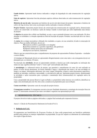 48
Laudo técnico: Apresentar laudo técnico indicando o estágio de degradação de cada remanescente de vegetação
nativa.
Lista de espécies: Apresentar lista das principais espécies arbóreas observadas em cada remanescente de vegetação
nativa.
Histórico de uso do solo: Apresentar um histórico de uso do solo da(s) área(s) do projeto. Apresentar o histórico de
cultivo de fogo da área, bem como as principais tarefas realizadas e insumos utilizados.
Projeto Técnico: Apresentar projeto técnico de conservação dos remanescentes de vegetação nativa, dimensionado
a área a ser conservada e as técnicas e ações de manejo visando à conservação que serão implantadas na(s) área(s)
do projeto:
O objetivo do projeto deve refletir sua finalidade, ou seja, o que se pretende alcançar com a sua realização. Ele deve
abranger os resultados e a situação esperada ao final da execução do projeto. Portanto, sua descrição deve ser clara e
realista;
As metas são as etapas necessárias à obtenção dos resultados, as quais, em sua somatória, levarão à consecução do
objetivo. Para sua melhor definição, devem ser:
Mensuráveis (refletir a quantidade a ser atingida)
Específicas (remeter-se a questões específicas, não genéricas)
Temporais (indicar prazo para sua realização)
Alcançáveis (ser factível, realizável)
Observe que nas características para o enquadramento da proposta são apresentados Produtos Esperados – resultados
a serem obtidos.
A Estratégia de Manutenção deverá ser apresentada obrigatoriamente como uma meta e seu cronograma devem ser
planejados por, no mínimo, 24 meses.
Na descrição das atividades, devem ser apresentados métodos e técnicas que serão empregados na realização das
metas (ou seja: significa informar "como" e "com o quê" será realizada cada meta).
A metodologia é o referencial teórico do projeto, que permitirá o entendimento de como ele será realizado na
prática. O texto deverá demonstrar, de forma ordenada e lógica, a distribuição das metas e de suas atividades no
tempo e no espaço. Informações adicionais, tais como: mapas, fotografias, croquis e outros documentos específicos,
poderão ser anexadas, conforme a necessidade e a relevância de cada um. Apresentar projeto técnico, dimensionado
as atividades e ações necessárias para a proteção e manutenção do(s) remanescente(s) de vegetação nativa da
propriedade.
Caso a propriedade não possua Reserva Legal averbada e o proprietário tenha interesse em averbá-la; identificar no
mapa a área destinada para este fim, bem como a anuência do proprietário para sua averbação.
Custos envolvidos: Apresentar custo de execução do projeto técnico.
Cronograma executivo: O cronograma executivo tem por finalidade demonstrar a cronologia da execução física do
projeto. É interessante estruturá-lo por meta e atividade e organizar sua apresentação por mês.
3. RESPONSÁVEL TÉCNICO
O projeto deverá ter todas as páginas rubricadas e a página final assinada pelo responsável técnico.
Anexo I - Cálculo do Percentual de Abatimento de Erosão (P.A.E.)
1. Definição do P.A.E.
Os pagamentos aos beneficiários do Programa Produtor de Água serão proporcionais aos benefícios ambientais
gerados pelas práticas ou manejos implantados na propriedade, no que diz respeito ao abatimento de sedimentação
aos corpos d’água da bacia.
 