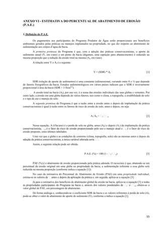 55
ANEXO VI - ESTIMATIVA DO PERCENTUAL DE ABATIMENTO DE EROSÃO
(P.A.E.)
1. Definição do P.A.E.
Os pagamentos aos participantes do Programa Produtor de Água serão proporcionais aos benefícios
ambientais gerados pelas práticas ou manejos implantados na propriedade, no que diz respeito ao abatimento de
sedimentação aos corpos d’água da bacia.
A primeira premissa do Programa é que, com a adoção das práticas conservacionistas, o aporte de
sedimento anual (Y, em t/ano) a um ponto da bacia (digamos, uma captação para abastecimento) é reduzido na
mesma proporção que a redução da erosão total na mesma (At, em t/ano).
A relação entre Y e At é a seguinte:
Y = (SDR) * At [1]
SDR (relação de aporte de sedimentos) é uma constante (adimensional, variando entre 0 e 1) que depende
de fatores fisiográficos da bacia. Estudos sedimentológicos em vários países indicam que o SDR é inversamente
proporcional à área da bacia (SDR ≈ 1/Área0,2
).
A erosão total na bacia (At), por sua vez, é a soma das erosões individuais das suas glebas e vertentes. Por
outro lado, a erosão em uma gleba depende de vários fatores, tais como o clima, a topografia, a erodibilidade do solo
e o tipo de uso e manejo do solo.
A segunda premissa do Programa é que a razão entre a erosão antes e depois da implantação da prática
conservacionista é igual à razão entre os fatores de risco de erosão do solo, antes e depois, ou seja:
A1/A0 1 o [2]
Nessa equação, A (t/ha/ano) é a perda de solo na gleba, antes (A0) e depois (A1) da implantação da prática
o 1 é o fator de risco de
erosão proposto, estes últimos tabelados.
Uma vez que a gleba e as condições de contorno (clima, topografia, solo) são as mesmas antes e depois da
Assim, a seguinte relação pode ser obtida:
P.A.E. (%) = 100 (1– 1 o) [3]
PAE (%) é o abatimento de erosão proporcionado pela prática adotada. O raciocínio é que, abatendo-se um
percentual da erosão original em uma gleba ou propriedade da bacia, a sedimentação referente a essa gleba será
reduzida na mesma proporção (conforme indica a equação [1]).
No caso da estimativa do Percentual de Abatimento de Erosão (PAE) em uma propriedade individual,
estima- -se a equação [3].
Já para a estimativa dos benefícios de abatimento global da erosão na bacia, aplica-se a equação [3] a todas
1 o, obtém-se o
valor global de PAE, em percentagem de abatimento.
De forma análoga e, conhecendo-se o coeficiente SDR da bacia e os valores referentes à perda de solo (A),
pode-se obter o valor de abatimento do aporte de sedimento (Y), conforme a indica a equação [1].
 