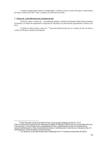 56
A grande vantagem deste método é a simplicidade e a robustez, já que o mesmo não requer o conhecimento
de todas as variáveis da USLE29
para a estimativa do abatimento de erosão.
2.
levantados
na literatura, em função de experimentos em parcelas de enxurrada e em micro-bacias experimentais no Brasil e nos
EUA.
30
para estes diferentes tipos de uso e manejo do solo, de forma a
se obter o PAE para os projetos do Programa:
29
USLE (Equação Universal de Perda de Solo). Essa equação estabele que A=R K L S C P.
Onde A (ton/ha.ano) é a perda de solo média anual na gleba de interesse, R (MJ mm/ha h) é a erosividade da chuva
e da enxurrada, K (t.ha.h/ha.MJ.mm) é a erodibilidade do solo, L (adimensional) é o fator de comprimento de
rampa,S (adimensional) é o fator de declividade da rampa, C (adimensional) é o fator de uso e manejo do solo, e P
(adimensional) é o fator de práticas conservacionistas.
30
Os valores de  são determinados pela multiplicação de C e P (variáveis componentes da USLE).
 