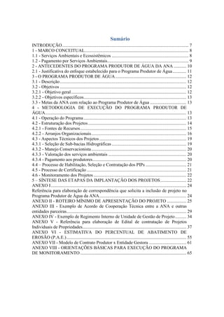 Sumário
INTRODUÇÃO................................................................................................................ 7
1 - MARCO CONCEITUAL............................................................................................ 8
1.1 - Serviços Ambientais e Ecossistêmicos .................................................................... 8
1.2 - Pagamento por Serviços Ambientais........................................................................ 9
2 - ANTECEDENTES DO PROGRAMA PRODUTOR DE ÁGUA DA ANA ........... 10
2.1 - Justificativa do enfoque estabelecido para o Programa Produtor de Água............ 11
3 - O PROGRAMA PRODUTOR DE ÁGUA............................................................... 12
3.1 - Descrição................................................................................................................ 12
3.2 - Objetivos ................................................................................................................ 12
3.2.1 - Objetivo geral...................................................................................................... 12
3.2.2 - Objetivos específicos........................................................................................... 13
3.3 - Metas da ANA com relação ao Programa Produtor de Água ................................ 13
4 - METODOLOGIA DE EXECUÇÃO DO PROGRAMA PRODUTOR DE
ÁGUA............................................................................................................................. 13
4.1 - Operação do Programa........................................................................................... 13
4.2 - Estruturação dos Projetos....................................................................................... 14
4.2.1 - Fontes de Recursos.............................................................................................. 15
4.2.2 - Arranjos Organizacionais.................................................................................... 16
4.3 - Aspectos Técnicos dos Projetos............................................................................. 19
4.3.1 - Seleção de Sub-bacias Hidrográficas .................................................................. 19
4.3.2 - Manejo Conservacionista.................................................................................... 20
4.3.3 - Valoração dos serviços ambientais ..................................................................... 20
4.3.4 - Pagamento aos produtores................................................................................... 20
4.4 – Processo de Habilitação, Seleção e Contratação dos PIPs .................................... 21
4.5 - Processo de Certificação ........................................................................................ 21
4.6 - Monitoramento dos Projetos .................................................................................. 22
5 – SÍNTESE DAS ETAPAS DA IMPLANTAÇÃO DOS PROJETOS....................... 22
ANEXO I........................................................................................................................ 24
Referência para elaboração de correspondência que solicita a inclusão de projeto no
Programa Produtor de Água da ANA............................................................................. 24
ANEXO II - ROTEIRO MÍNIMO DE APRESENTAÇÃO DO PROJETO ................. 25
ANEXO III - Exemplo de Acordo de Cooperação Técnica entre a ANA e outras
entidades parceiras.......................................................................................................... 29
ANEXO IV - Exemplo de Regimento Interno de Unidade de Gestão de Projeto.......... 34
ANEXO V - Referência para elaboração de Edital de contratação de Projetos
Individuais de Propriedades............................................................................................ 37
ANEXO VI - ESTIMATIVA DO PERCENTUAL DE ABATIMENTO DE
EROSÃO (P.A.E.).......................................................................................................... 55
ANEXO VII - Modelo de Contrato Produtor x Entidade Gestora ................................. 61
ANEXO VIII - ORIENTAÇÕES BÁSICAS PARA EXECUÇÃO DO PROGRAMA
DE MONITORAMENTO.............................................................................................. 65
 