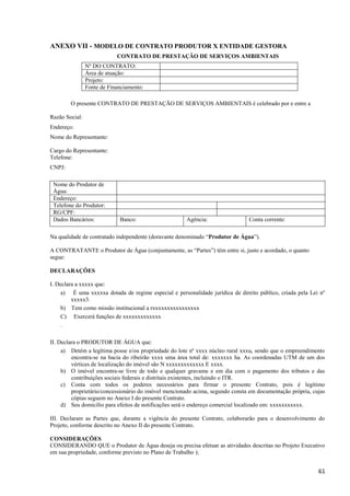 61
ANEXO VII - MODELO DE CONTRATO PRODUTOR X ENTIDADE GESTORA
CONTRATO DE PRESTAÇÃO DE SERVIÇOS AMBIENTAIS
O presente CONTRATO DE PRESTAÇÃO DE SERVIÇOS AMBIENTAIS é celebrado por e entre a
Razão Social:
Endereço:
Nome do Representante:
Cargo do Representante:
Telefone:
CNPJ:
Nome do Produtor de
Água:
Endereço:
Telefone do Produtor:
RG/CPF:
Dados Bancários: Banco: Agência: Conta corrente:
Na qualidade de contratado independente (doravante denominado “Produtor de Água”).
A CONTRATANTE o Produtor de Água (conjuntamente, as “Partes”) têm entre si, justo e acordado, o quanto
segue:
DECLARAÇÕES
I. Declara a xxxxx que:
a) É uma xxxxxa dotada de regime especial e personalidade jurídica de direito público, criada pela Lei nº
xxxxx3.
b) Tem como missão institucional a rxxxxxxxxxxxxxxxx
C) Exercerá funções de xxxxxxxxxxxxx
.
II. Declara o PRODUTOR DE ÁGUA que:
a) Detém a legítima posse e/ou propriedade do lote nº xxxx núcleo rural xxxu, sendo que o empreendimento
encontra-se na bacia do ribeirão xxxx uma área total de: xxxxxxx ha. As coordenadas UTM de um dos
vértices de localização do imóvel são N xxxxxxxxxxxxx E xxxx.
b) O imóvel encontra-se livre de todo e qualquer gravame e em dia com o pagamento dos tributos e das
contribuições sociais federais e distritais existentes, incluindo o ITR.
c) Conta com todos os poderes necessários para firmar o presente Contrato, pois é legítimo
proprietário/concessionário do imóvel mencionado acima, segundo consta em documentação própria, cujas
cópias seguem no Anexo I do presente Contrato.
d) Seu domicílio para efeitos de notificações será o endereço comercial localizado em: xxxxxxxxxxx.
III. Declaram as Partes que, durante a vigência do presente Contrato, colaborarão para o desenvolvimento do
Projeto, conforme descrito no Anexo II do presente Contrato.
CONSIDERAÇÕES
CONSIDERANDO QUE o Produtor de Água deseja ou precisa efetuar as atividades descritas no Projeto Executivo
em sua propriedade, conforme previsto no Plano de Trabalho );
Nº DO CONTRATO:
Área de atuação:
Projeto:
Fonte de Financiamento:
 