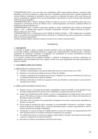 62
CONSIDERANDO QUE a xxxx tem entre suas competências sobre recursos hídricos planejar e promover ações
destinadas a prevenir ou minimizar os efeitos das secas e inundações, promovendo assim, a gestão sustentável dos
recursos hídricos, estimulando os produtores rurais a conservar as nascentes das águas, entre outras formas, por
meio da restauração da vegetação nativa em suas propriedades, especialmente nas áreas de preservação permanente
(APP) e de reserva legal (RL);
CONSIDERANDO QUE o Projeto Programa Produtor de Água no xxxxxx é uma experiência piloto que visa a
recuperação e conservação da bacia do ribeirão xxxxx e efetuar Pagamentos por Serviços Ambientais (PSA) aos
produtores da bacia do ribeirão xxxx
CONSIDERANDO QUE o Projeto é promovido segundo os termos estabelecidos pelo Acordo de Cooperação
Técnica – ACT , celebrado pelas seguintes instituições denominadas “Parceiras”: Agência Nacional de Águas –
ANA; e xxxxx, xxx, xxx e xxxx;
CONSIDERANDO QUE o Projeto possui uma Unidade de Gestão do Projeto – UGP composta por um membro
titular e um suplente de cada instituição parceira, possuindo as competências para gerir tecnicamente as diferentes
ações do Projeto nas propriedades.
As Partes decidem celebrar o presente Contrato, de acordo com os termos e cláusulas abaixo:
CLÁUSULAS
1 – DO OBJETO
I. O Projeto se propõe a aplicar o modelo provedor-recebedor, através do Pagamento por Serviços Ambientais,
incentivando mediante compensação financeira os agentes que, comprovadamente, contribuírem para a proteção e
recuperação de mananciais, auxiliando a recuperação e/ou manutenção de serviços ecossistêmicos, provendo
benefícios para a bacia hidrográfica e sua população.
II. O presente Contrato tem por objetivo formalizar e viabilizar os Pagamentos por Serviços Ambientais aos
proprietários rurais selecionados pela UGP, segundo o Edital xxxx, para cumprimento das metas apresentadas no
Plano de Trabalho.
2 – DAS OBRIGAÇÕES DAS PARTES
I. OBRIGAÇÕES DA CONTRATANTE:
a) Coordenar a administração e execução do objeto deste termo em comum acordo com a UGP;
b) Monitorar a execução das atividades previstas no Plano de Trabalho;
c) Assegurar o pagamento dos montantes previstos para o Pagamento por Serviços Ambientais de acordo com
o cronograma estabelecido no plano de trabalho;
d) Informar à UGP sobre a existência de quaisquer eventos que dificultem ou interrompam o curso normal de
execução deste Contrato.
II. OBRIGAÇÕES DO PRODUTOR DE ÁGUA:
a) Permitir o acesso e a execução das atividades contempladas no plano de trabalho a serem efetuadas na área
do Projeto situada dentro do seu imóvel com a colaboração e assessoria dos técnicos da UGP;
b) Sempre que solicitado pela UGP, permitir o acesso ao empreendimento da equipe técnica, bem como de
quem a UGP indicar, ou ainda de outros trabalhadores e equipamentos com o objetivo de desenvolver as
atividades do plano de trabalho;
c) Zelar pelas ações executadas na sua propriedade, protegendo a área contra a ação do fogo, depredação por
animais e/ou terceiros;
d) Exercer papel de guardião das ações executadas em sua propriedade, informando e auxiliando a equipe
técnica do Projeto no controle eficaz e correto das principais pragas e ameaças, especialmente no caso de
prejuízo iminente das atividades implantadas;
e) Acompanhar a execução do Plano de Trabalho descrito no Anexo II e informar aos representantes da UGP
sobre quaisquer atrasos ou atividades realizadas em desacordo com este plano;
f) Ter conhecimento das leis e normas que regulam a política hídrica, florestal e de proteção à biodiversidade
e assumir o compromisso de acatá-las fielmente;
g) Participar de eventuais cursos/palestras oferecidos pelo Projeto.
 