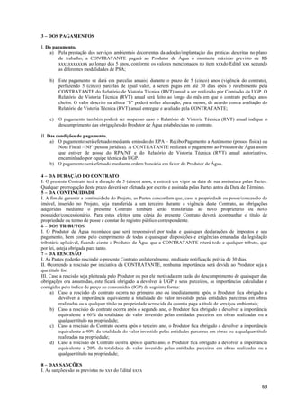 63
3 – DOS PAGAMENTOS
I. Do pagamento.
a) Pela prestação dos serviços ambientais decorrentes da adoção/implantação das práticas descritas no plano
de trabalho, a CONTRATANTE pagará ao Produtor de Água o montante máximo previsto de R$
xxxxxxxxxxxx ao longo dos 5 anos, conforme os valores mencionados no item xxxdo Edital xxx segundo
as diferentes modalidades de PSA;
b) Este pagamento se dará em parcelas anuais) durante o prazo de 5 (cinco) anos (vigência do contrato),
perfazendo 5 (cinco) parcelas de igual valor, a serem pagas em até 30 dias após o recebimento pela
CONTRATANTE do Relatório de Vistoria Técnica (RVT) anual a ser realizado por Comissão da UGP. O
Relatório de Vistoria Técnica (RVT) anual será feito ao longo do mês em que o contrato perfaça anos
cheios. O valor descrito na alínea “b” poderá sofrer alteração, para menos, de acordo com a avaliação do
Relatório de Vistoria Técnica (RVT) anual entregue e avaliado pela CONTRATANTE;
c) O pagamento também poderá ser suspenso caso o Relatório de Vistoria Técnica (RVT) anual indique o
descumprimento das obrigações do Produtor de Água estabelecidas no contrato.
II. Das condições de pagamento.
a) O pagamento será efetuado mediante emissão do RPA – Recibo Pagamento a Autônomo (pessoa física) ou
Nota Fiscal – NF (pessoa jurídica). A CONTRATANTE realizará o pagamento ao Produtor de Água assim
que estiver de posse do RPA/NF e do Relatório de Vistoria Técnica (RVT) anual autorizativo,
encaminhado por equipe técnica da UGP.
b) O pagamento será efetuado mediante ordem bancária em favor do Produtor de Água.
4 – DA DURAÇÃO DO CONTRATO
I. O presente Contrato terá a duração de 5 (cinco) anos, e entrará em vigor na data de sua assinatura pelas Partes.
Qualquer prorrogação deste prazo deverá ser efetuada por escrito e assinada pelas Partes antes da Data de Término.
5 – DA CONTINUIDADE
I. A fim de garantir a continuidade do Projeto, as Partes concordam que, caso a propriedade ou posse/concessão do
imóvel, inserido no Projeto, seja transferida a um terceiro durante a vigência deste Contrato, as obrigações
adquiridas mediante o presente Contrato também serão transferidas ao novo proprietário ou novo
possuidor/concessionário. Para estes efeitos uma cópia do presente Contrato deverá acompanhar o título de
propriedade ou termo de posse e constar do registro público correspondente.
6 – DOS TRIBUTOS
I. O Produtor de Água reconhece que será responsável por todas e quaisquer declarações de impostos e seu
pagamento, bem como pelo cumprimento de todas e quaisquer disposições e exigências emanadas da legislação
tributária aplicável, ficando ciente o Produtor de Água que a CONTRATANTE reterá todo e qualquer tributo, que
por lei, esteja obrigada para tanto.
7 – DA RESCISÃO
I. As Partes poderão rescindir o presente Contrato unilateralmente, mediante notificação prévia de 30 dias.
II. Ocorrendo a rescisão por iniciativa da CONTRATANTE, nenhuma importância será devida ao Produtor seja a
que título for.
III. Caso a rescisão seja pleiteada pelo Produtor ou por ele motivada em razão do descumprimento de quaisquer das
obrigações ora assumidas, este ficará obrigado a devolver à UGP e seus parceiros, as importâncias calculadas e
corrigidas pelo índice de preço ao consumidor (IGP) da seguinte forma:
a) Caso a rescisão do contrato ocorra no primeiro ano ou imediatamente após, o Produtor fica obrigado a
devolver a importância equivalente a totalidade do valor investido pelas entidades parceiras em obras
realizadas ou a qualquer título na propriedade acrescida da quantia paga a título de serviços ambientais;
b) Caso a rescisão do contrato ocorra após o segundo ano, o Produtor fica obrigado a devolver a importância
equivalente a 60% da totalidade do valor investido pelas entidades parceiras em obras realizadas ou a
qualquer título na propriedade;
c) Caso a rescisão do Contrato ocorra após o terceiro ano, o Produtor fica obrigado a devolver a importância
equivalente a 40% da totalidade do valor investido pelas entidades parceiras em obras ou a qualquer título
realizadas na propriedade;
d) Caso a rescisão do Contrato ocorra após o quarto ano, o Produtor fica obrigado a devolver a importância
equivalente a 20% da totalidade do valor investido pelas entidades parceiras em obras realizadas ou a
qualquer título na propriedade;
8 – DAS SANÇÕES
I. As sanções são as previstas no xxx do Edital xxxx
 