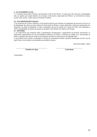 64
9 – DA INTERPRETAÇÃO
I. O conteúdo do presente Contrato está baseado na boa-fé das Partes. As ações que não estiverem contempladas
nele, ou aquelas que surjam durante sua execução, serão postas à apreciação das Partes e se resolverão de comum
acordo e por escrito, e serão anexos ao presente Contrato.
10 – DAS DISPOSIÇÕES GERAIS
I. Na ocorrência de eventos climáticos ou de natureza adversa que resultem no surgimento de processos erosivos ou
de degradação das obras nas áreas objeto de intervenção do Projeto e sendo observada a inércia do proprietário em
solucionar ou relatar formalmente os fatos constatados através de Laudos de Vistoria da UGP, será submetida à
UGP a possibilidade da adoção de sanções ao produtor rural infrator dos objetivos do Projeto.
11 – DO FORO
I. As controvérsias que surgirem sobre a interpretação, formalização e cumprimento do presente instrumento, se
submeterão expressamente às leis da República Federativa do Brasil e tribunais da cidade xxxx, renunciando as
Partes a qualquer foro que por razão de seu domicílio presente ou futuro possa corresponder-lhes.
E, por estarem assim, justas e contratadas, as Partes ora contratantes firmam o presente instrumento em três vias de
igual forma e teor, perante as testemunhas que também assinam.
(Nome da cidade) , (data)
______________________________________
Produtor de Água
________________________________
Contratante
Testemunhas:
 