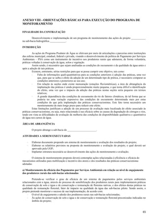 65
ANEXO VIII - ORIENTAÇÕES BÁSICAS PARA EXECUÇÃO DO PROGRAMA DE
MONITORAMENTO
FINALIDADE DA CONTRATAÇÃO
Desenvolvimento e implementação de um programa de monitoramento das ações do projeto ___________
na sub-bacia hidrográfica ____________.
INTRODUÇÃO
As ações do Programa Produtor de Água se efetivam por meio de articulações e parcerias entre instituições
das esferas municipal, estadual, federal e privada, visando o desenvolvimento da política de Pagamento por Serviços
Ambientais – PSA como um instrumento de incentivo aos produtores rurais que adotarem, de forma voluntária,
práticas voltadas à conservação de água, solos e vegetação.
Assim sendo, é necessário que sejam analisadas as condições do escoamento e da qualidade da água antes e
após a adoção de tais práticas.
Existem, entretanto, sérias restrições para que se possa cumprir este objetivo, tais como:
 Falta de informações quali-quantitativas para as condições anteriores à adoção das práticas, uma vez
que, para que se saiba o efeito da adoção de um determinado tipo de prática, é necessário comparar as
condições anteriores e posteriores ao seu uso;
 Em relação às seções onde existe mensuração (estações fluviométricas), a área de abrangência da
implantação das práticas é ainda proporcionalmente muito pequena, o que torna difícil a identificação
do efeito, uma vez que o impacto da adoção das práticas nestas seções seria pequeno em termos
relativos;
 A grande dependência das condições de escoamento do rio de fatores climáticos, de tal forma que se
poderia ter uma variação expressiva das condições de escoamento determinada mais por estas
condições do que pela implantação das práticas conservacionistas. Este fato torna necessário um
monitoramento de mais longo prazo para reduzir este efeito.
Estas limitações justificam a adoção de um processo de avaliação mais localizada do efeito associado às
práticas conservacionistas, ou seja, mais relacionada à sua eficácia sobre as causas da degradação de córregos e rios,
tendo em vista as dificuldades de avaliação da melhoria das condições de disponibilidade qualitativa e quantitativa
de água nos cursos de água.
ÁREA DE ABRANGÊNCIA
O projeto abrange a sub-bacia do ______________________.
ATIVIDADES A SEREM EXECUTADAS
 Elaborar documento propondo um sistema de monitoramento e avaliação dos resultados do projeto;
 Elaborar os relatórios previstos na proposta de monitoramento e avaliação do projeto, o qual deverá ser
aprovado pela UGP;
 Implantar estrutura necessária ao desenvolvimento das ações de monitoramento e avaliação;
O sistema de monitoramento proposto deverá contemplar ações relacionadas à eficiência e eficácia do
mecanismos utilizados para mobilização e incentivo dos atores e dos resultados das práticas conservacionistas
adotadas:
a) Monitoramento da eficácia dos Pagamentos por Serviços Ambientais em relação ao nível de engajamento
dos produtores rurais das sub-bacias selecionadas
Pretende-se verificar o grau de eficácia de um sistema de pagamentos pelos serviços ambientais
relacionados com a água, através do processo de sensibilização dos produtores rurais para implementarem práticas
de conservação de solo e água e de conservação e restauração de florestas nativas, e dos efeitos destas práticas na
qualidade da restauração florestal, fator de impacto na qualidade da água das sub-bacias piloto. Sendo assim, o
projeto pretende monitorar o sucesso de sua implementação, de acordo com:
 O nível de engajamento e adesão dos produtores rurais nas sub-bacias selecionadas;
 Às ações de conservação de solo e água e de conservação e restauração florestal preconizadas indicadas no
âmbito do projeto;
 