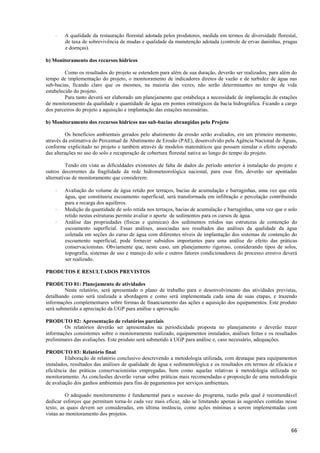 66
 A qualidade da restauração florestal adotada pelos produtores, medida em termos de diversidade florestal,
de taxa de sobrevivência de mudas e qualidade da manutenção adotada (controle de ervas daninhas, pragas
e doenças).
b) Monitoramento dos recursos hídricos
Como os resultados do projeto se estendem para além de sua duração, deverão ser realizados, para além do
tempo de implementação do projeto, o monitoramento de indicadores diretos de vazão e de turbidez de água nas
sub-bacias, ficando claro que os mesmos, na maioria das vezes, não serão determinantes no tempo de vida
estabelecido do projeto.
Para tanto deverá ser elaborado um planejamento que estabeleça a necessidade de implantação de estações
de monitoramento da qualidade e quantidade de água em pontos estratégicos da bacia hidrográfica. Ficando a cargo
dos parceiros do projeto a aquisição e implantação das estações necessárias.
b) Monitoramento dos recursos hídricos nas sub-bacias abrangidas pelo Projeto
Os benefícios ambientais gerados pelo abatimento da erosão serão avaliados, em um primeiro momento,
através da estimativa do Percentual de Abatimento de Erosão (PAE), desenvolvido pela Agência Nacional de Águas,
conforme explicitado no projeto e também através de modelos matemáticos que possam simular o efeito esperado
das alterações no uso do solo e recuperação de cobertura florestal nativa ao longo do tempo do projeto.
Tendo em vista as dificuldades existentes de falta de dados do período anterior à instalação do projeto e
outros decorrentes da fragilidade da rede hidrometeorológica nacional, para esse fim, deverão ser apontadas
alternativas de monitoramento que considerem:
 Avaliação do volume de água retido por terraços, bacias de acumulação e barraginhas, uma vez que esta
água, que constituiria escoamento superficial, será transformada em infiltração e percolação contribuindo
para a recarga dos aquíferos.
 Medição da quantidade de solo retida nos terraços, bacias de acumulação e barraginhas, uma vez que o solo
retido nestas estruturas permite avaliar o aporte de sedimentos para os cursos de água.
 Análise das propriedades (físicas e químicas) dos sedimentos retidos nas estruturas de contenção do
escoamento superficial. Essas análises, associadas aos resultados das análises da qualidade da água
coletada em seções do curso de água com diferentes níveis de implantação dos sistemas de contenção do
escoamento superficial, pode fornecer subsídios importantes para uma análise do efeito das práticas
conservacionistas. Obviamente que, neste caso, um planejamento rigoroso, considerando tipos de solos,
topografia, sistemas de uso e manejo do solo e outros fatores condicionadores do processo erosivo deverá
ser realizado.
PRODUTOS E RESULTADOS PREVISTOS
PRODUTO 01: Planejamento de atividades
Neste relatório, será apresentado o plano de trabalho para o desenvolvimento das atividades previstas,
detalhando como será realizada a abordagem e como será implementada cada uma de suas etapas, e trazendo
informações complementares sobre formas de financiamento das ações e aquisição dos equipamentos. Este produto
será submetido a apreciação da UGP para análise e aprovação.
PRODUTO 02: Apresentação de relatórios parciais
Os relatórios deverão ser apresentados na periodicidade proposta no planejamento e deverão trazer
informações consistentes sobre o monitoramento realizado, equipamentos instalados, análises feitas e os resultados
preliminares das avaliações. Este produto será submetido à UGP para análise e, caso necessário, adequações.
PRODUTO 03: Relatório final
Elaboração de relatório conclusivo descrevendo a metodologia utilizada, com destaque para equipamentos
instalados, resultados das análises de qualidade de água e sedimentológica e os resultados em termos de eficácia e
eficiência das práticas conservacionistas empregadas, bem como aquelas relativas à metodologia utilizada no
monitoramento. As conclusões deverão versar sobre práticas mais recomendadas e proposição de uma metodologia
de avaliação dos ganhos ambientais para fins de pagamentos por serviços ambientais.
O adequado monitoramento é fundamental para o sucesso do programa, razão pela qual é recomendável
dedicar esforços que permitam torna-lo cada vez mais eficaz, não se limitando apenas às sugestões contidas nesse
texto, as quais devem ser consideradas, em última instância, como ações mínimas a serem implementadas com
vistas ao monitoramento dos projetos.
 