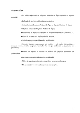 7
INTRODUÇÃO
Este Manual Operativo do Programa Produtor de Água apresenta o seguinte
conteúdo:
 Definição de serviços ambiental e ecossistêmico;
 Antecedentes do Programa Produtor de Água na Agência Nacional de Água;
 Objetivos e metas do Programa Produtor de Água;
 Mecanismos de ingresso dos projetos no Programa Produtor de Água da ANA;
 Fontes de recursos para implantação dos projetos;
 Atribuições e responsabilidades dos participantes;
 Aspectos técnicos relacionados aos projetos – sub-bacias hidrográficas e
manejos conservacionistas elegíveis, valoração dos serviços ambientais e pagamento aos
produtores;
 Formas de ingresso e critérios de seleção dos projetos individuais das
propriedades;
 Certificação das ações adotadas nas propriedades;
 Meios de se estimar os impactos dos projetos nos recursos hídricos;
 Modelos de documentos do Programa para os projetos.
 