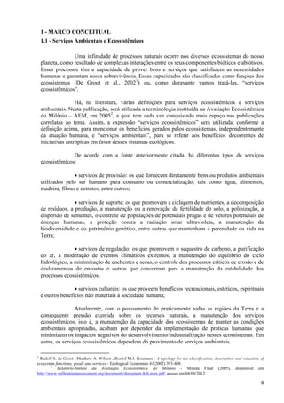 8
1 - MARCO CONCEITUAL
1.1 - Serviços Ambientais e Ecossistêmicos
Uma infinidade de processos naturais ocorre nos diversos ecossistemas do nosso
planeta, como resultado de complexas interações entre os seus componentes bióticos e abióticos.
Esses processos têm a capacidade de prover bens e serviços que satisfazem as necessidades
humanas e garantem nossa sobrevivência. Essas capacidades são classificadas como funções dos
ecossistemas (De Groot et al., 20021
) ou, como doravante vamos tratá-las, “serviços
ecossistêmicos”.
Há, na literatura, várias definições para serviços ecossistêmicos e serviços
ambientais. Nesta publicação, será utilizada a terminologia instituída na Avaliação Ecossistêmica
do Milênio – AEM, em 20052
, a qual tem cada vez conquistado mais espaço nas publicações
correlatas ao tema. Assim, a expressão “serviços ecossistêmicos” será utilizada, conforme a
definição acima, para mencionar os benefícios gerados pelos ecossistemas, independentemente
da atuação humana, e “serviços ambientais”, para se referir aos benefícios decorrentes de
iniciativas antrópicas em favor desses sistemas ecológicos.
De acordo com a fonte anteriormente citada, há diferentes tipos de serviços
ecossistêmicos:
 serviços de provisão: os que fornecem diretamente bens ou produtos ambientais
utilizados pelo ser humano para consumo ou comercialização, tais como água, alimentos,
madeira, fibras e extratos, entre outros;
 serviços de suporte: os que promovem a ciclagem de nutrientes, a decomposição
de resíduos, a produção, a manutenção ou a renovação da fertilidade do solo, a polinização, a
dispersão de sementes, o controle de populações de potenciais pragas e de vetores potenciais de
doenças humanas, a proteção contra a radiação solar ultravioleta, a manutenção da
biodiversidade e do patrimônio genético, entre outros que mantenham a perenidade da vida na
Terra;
 serviços de regulação: os que promovem o sequestro de carbono, a purificação
do ar, a moderação de eventos climáticos extremos, a manutenção do equilíbrio do ciclo
hidrológico, a minimização de enchentes e secas, o controle dos processos críticos de erosão e de
deslizamentos de encostas e outros que concorram para a manutenção da estabilidade dos
processos ecossistêmicos;
 serviços culturais: os que proveem benefícios recreacionais, estéticos, espirituais
e outros benefícios não materiais à sociedade humana;
Atualmente, com o povoamento de praticamente todas as regiões da Terra e a
consequente pressão exercida sobre os recursos naturais, a manutenção dos serviços
ecossistêmicos, isto é, a manutenção da capacidade dos ecossistemas de manter as condições
ambientais apropriadas, acabam por depender da implementação de práticas humanas que
minimizem os impactos negativos do desenvolvimento/industrialização nesses ecossistemas. Em
suma, os serviços ecossistêmicos dependem do provimento de serviços ambientais.
1
Rudolf S. de Groot , Matthew A. Wilson , Roelof M.J. Boumans - A typology for the classification, description and valuation of
ecosystem functions, goods and services - Ecological Economics 41(2002) 393-408.
2
Relatório-Síntese da Avaliação Ecossistêmica do Milênio - Minuta Final (2005), disponível em
http://www.millenniumassessment.org/documents/document.446.aspx.pdf, acesso em 04/09/2012
 