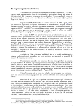 9
1.2 - Pagamento por Serviços Ambientais
A base teórica de esquemas de Pagamentos por Serviços Ambientais - PSA não é
recente, sendo que os conceitos chave de externalidades e bens públicos datam, pelo menos, do
início do século XX. No entanto, somente nas últimas décadas o PSA vem ganhando espaço em
publicações em todo mundo, assim como têm servido de base para diversas experiências práticas
de políticas públicas.
Esquemas de PSA são derivados do Teorema de Coase3
, de 1960, o qual afirma
que através de negociações os agentes internalizam as externalidades e atingem eficiência,
independentemente da dotação inicial dos direitos de propriedade e na ausência de custos de
transação (KOSOY et al, 2006)4
. As externalidades ocorrem quando uma pessoa age provocando
efeitos a outras pessoas, sem o consentimento destas, podendo o efeito ser benéfico
(externalidade positiva) ou prejudicial (externalidade negativa).
Os sistemas de PSA têm princípio básico no reconhecimento de que o meio
ambiente fornece gratuitamente uma gama de bens e serviços que são de interesse direto ou
indireto do ser humano, permitindo sua sobrevivência e seu bem-estar. Entre esses bens e
serviços podemos destacar a provisão de alimentos, fibras e energia; a manutenção dos recursos
genéticos para o desenvolvimento de produtos industriais, farmacológicos e agrícolas; a
possibilidade de estudos; a provisão de madeira e minerais; a estabilização do clima; o controle
de pestes e doenças; a purificação do ar e da água; a regulação do fluxo e qualidade dos recursos
hídricos; o controle da sedimentação; a manutenção da fertilidade do solo e do ciclo de
nutrientes; a decomposição dos rejeitos orgânicos; os benefícios estéticos e culturais; e as
possibilidades de lazer.
A adoção do PSA é, portanto, justificável por ser o modelo socioeconômico
vigente predominantemente degradante ao meio ambiente, enfraquecendo o potencial da
natureza de oferecer esses serviços.
Desmatamentos causados por conversão do solo para agricultura e pecuária,
extração predatória de madeira, caça ilegal, poluição do ar e da água, disposição inadequada de
resíduos sólidos e outras formas de uso não sustentáveis de recursos naturais estão entre os
fatores antrópicos que vêm contribuindo para essa degradação. A deficiente gestão do patrimônio
natural e a carência de incentivos econômicos relacionados com a conservação ambiental são as
causas determinantes para essa realidade (Pagiola e Platais, 2003).
O desafio recente está na busca por soluções inovadoras para este problema, e
entre elas temos os sistemas de pagamento por serviços ambientais como uma das principais
opções.
O esquema de PSA que aqui se apresenta considera que aqueles que se beneficiam
de algum serviço ambiental gerado por uma certa área devem realizar pagamentos para o
proprietário ou gestor da área em questão. Ou seja, o beneficiário faz uma contrapartida visando
o fluxo contínuo e a melhoria do serviço demandado. Os pagamentos podem ser vistos como
uma fonte adicional de renda, sendo uma forma de ressarcir os custos encarados pelas práticas
conservacionistas do solo que permitem o fornecimento dos serviços ecossistêmicos. Esse
modelo se coaduna – e, de certa forma, complementa –, com o consagrado princípio do
“poluidor-pagador”, dando foco ao fornecimento do serviço: é o princípio do “provedor-
recebedor”, onde o usuário paga e o conservacionista recebe.
3
COASE, R. The Problem of Social Cost. Journal of Law and Economics, n.3, p. 1-44, october, 1960.
4
KOSOY et al. Payments for Environmental Services in Watersheds: Insights from a comparative study of three cases in
Central America. Ecological Economics. Vol. 61, n. 2- 3, pp. 446-455, mar, 2006.
 