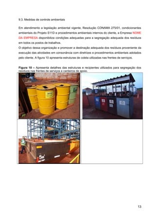 9.3. Medidas de controle ambientais
Em atendimento a legislação ambiental vigente, Resolução CONAMA 275/01, condicionantes
ambientais do Projeto S11D e procedimentos ambientais internos do cliente, a Empresa NOME
DA EMPRESA disponibiliza condições adequadas para a segregação adequada dos resíduos
em todos os postos de trabalhos.
O objetivo dessa organização e promover a destinação adequada dos resíduos proveniente da
execução das atividades em consonância com diretrizes e procedimentos ambientais adotados
pelo cliente. A figura 10 apresenta estruturas de coleta utilizadas nas frentes de serviços.
Figura 10 – Apresenta detalhes das estruturas e recipientes utilizados para segregação dos
resíduos nas frentes de serviços e canteiros de apoio.
13
 