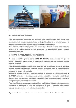 Fonte: Arquivo digital de evidências da empresa.
9.3. Medidas de controle ambientais
Para armazenamento temporário dos resíduos foram disponibilizadas três praças para
acondicionamento temporário dos resíduos, sendo posicionada uma no canteiro B, outra na
área da britagem e uma terceira disponibilizada na área do peneiramento.
Todo material coletado é transportado por caminhões e direcionado para armazenamento
temporário no Depósito Intermediário de Resíduos – DIR localizado na área do canteiro
administrativo da Vale.
8. GESTÃO DE PRODUTOS QUIMICOS/PERIGOSOS
A gestão de produtos químicos dentro NOME DA EMPRESA abrangem todo ciclo que vai
desde a seleção do produto, aquisição, recebimento, inventariado e direcionamento para as
áreas de aplicação.
Os produtos necessários ao desenvolvimento da obra são submetidos à aprovação pela área
de meio ambiente, segurança do trabalho e medicina ocupacional antes de serem adquiridos
pelo setor de compra e da produção.
Atualmente na área e, segundo atualização mensal do inventário de produtos químicos, a
EMPRESA conta com 24 tipos de produtos químicos necessários à execução das atividades
divididos entre tinta, solventes, cola, gases, reveladores, óleos lubrificantes, bases protetivas e
variações de produtos de limpeza industrial.
Para acondicionamento desses produtos químicos nos locais de utilização e armazenamento,
seguem-se as orientações da FISPQ de cada produto. A figura 11 apresenta estruturas dos
locais de armazenamento de produtos químicos na obra.
Figura 11 – Estruturas destinadas ao armazenamento de tinta e óleo lubrificante na obra.
14
 