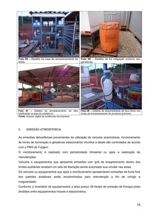 Foto 05 – Detalhe da casa de armazenamento de
tintas.
Foto 06 – Detalhe do kit mitigação próximo aos
geradores.
Foto 07 – Detalhe do armazenamento de óleo
lubrificante na área do canteiro A.
Foto 08 – Detalhe da disponibilidade de lava olhos nos
locais de armazenamento de produtos químicos.
Fonte: Arquivo digital de evidências da empresa.
9. EMISSÃO ATMOSFERICA
As emissões atmosféricas provenientes da utilização de veículos automotores, funcionamento
de torres de iluminação e geradores estacionários movidos a diesel são controlados de acordo
com o PRO de Fuligem
O monitoramento é realizado com periodicidade trimestral ou após a realização de
manutenções.
Veículos e equipamentos que apresente emissões com gral de enegrecimento dentro dos
limites aceitáveis recebem um selo de liberação sendo autorizado sua circular nas áreas.
Os veículos ou equipamentos que após o monitoramento apresentarem emissões de fuma fora
dos padrões aceitáveis serão encaminhados para manutenção a fim de corrigir a
irregularidade.
Conforme o inventário de equipamentos a área possui 39 fontes de emissão de fumaça preta
divididos entre equipamentos móveis e estacionários.
15
 
