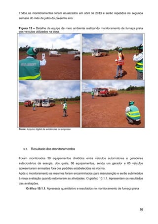Todos os monitoramentos foram atualizados em abril de 2013 e serão repetidos na segunda
semana do mês de julho do presente ano.
Figura 12 – Detalhe da equipe de meio ambiente realizando monitoramento de fumaça preta
dos veículos utilizados na obra.
Fonte: Arquivo digital de evidências da empresa.
9.1. Resultado dos monitoramentos
Foram monitorados 39 equipamentos divididos entre veículos automotores e geradores
estacionários de energia, dos quais, 06 equipamentos, sendo um gerador e 05 veículos
apresentaram emissões fora dos padrões estabelecidos na norma.
Após o monitoramento os mesmos foram encaminhados para manutenção e serão submetidos
à nova avaliação quando retornarem as atividades. O gráfico 10.1.1. Apresentam os resultados
das avaliações.
Gráfico 10.1.1. Apresenta quantitativo e resultados no monitoramento de fumaça preta
16
 