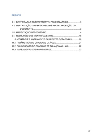 Sumário
1.1. IDENTIFICAÇÃO DO RESPONSÁVEL PELO RELATÓRIO......................3
1.2. IDENTIFICAÇÃO DOS RESPONSÁVEIS PELA ELABORAÇÃO DO
DOCUMENTO.....................................................................................3
5.1 AMBIENTAÇÃO/INTRODUTÓRIO..............................................................4
9.1. RESULTADO DOS MONITORAMENTOS...............................................16
11.2. CONTROLE E MAPEAMENTO DAS FONTES GERADORAS ............20
11.1. PARÂMETROS DE QUALIDADE DA ÁGUA .........................................21
11.2. CONSOLIDADO DO CONSUMO DE ÁGUA (PLANILHAS)...................22
11.3. MAPEAMENTO DOS HIDRÔMETROS..................................................23
2
 