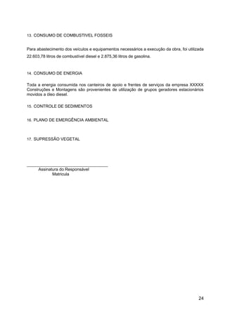 13. CONSUMO DE COMBUSTIVEL FOSSEIS
Para abastecimento dos veículos e equipamentos necessários a execução da obra, foi utilizada
22.603,78 litros de combustível diesel e 2.875,36 litros de gasolina.
14. CONSUMO DE ENERGIA
Toda a energia consumida nos canteiros de apoio e frentes de serviços da empresa XXXXX
Construções e Montagens são provenientes de utilização de grupos geradores estacionários
movidos a óleo diesel.
15. CONTROLE DE SEDIMENTOS
16. PLANO DE EMERGÊNCIA AMBIENTAL
17. SUPRESSÃO VEGETAL
___________________________________
Assinatura do Responsável
Matricula
24
 