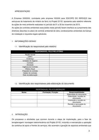 APRESENTAÇÃO
A Empresa XXXXXX, contratada pela empresa XXXXX para ESCOPO DO SERVIÇO das
estruturas de tratamento de minério de ferro no Projeto S11D, apresenta este relatório referente
às ações de meio ambiente realizadas no período de 01 a 30 de novembro de 2013.
As ações de controles ambientais executadas neste período fazem interface ao cumprimento das
diretrizes descritas no plano de controle ambiental da obra, condicionantes ambientais da licença
de instalação e requisitos legais aplicáveis.
1. INFORMAÇÕES GERAIS
1.1. Identificação do responsável pelo relatório
RESPONSÁVEL PELO RELATÓRIO
Razão Social
CNPJ
Endereço
Unidade de negócio
Contrato
Atividade
Vigência do Contrato
Efetivo Atual
Preposto do contrato
Gestor do contrato
Data da elaboração
1.2. Identificação dos responsáveis pela elaboração do documento
RESPONSAVEL PELA ELABORAÇÃO
Nome Formação / Função Responsabilidades
Elaboração do documento
Elaboração / revisão do
documento
Impressão e revisão do
documento
Revisão e aprovação do
documento
2. INTRODUÇÃO
Os processos e atividades que ocorrem durante a etapa de implantação, para a fase de
terraplenagem/ montagem eletromecânica do Projeto S11D, incluindo a manutenção e operação
de canteiros de apoio e frentes de serviços, irão acarretar a geração de aspectos ambientais que
3
 