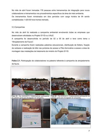 No mês de abril foram treinadas 178 pessoas entre treinamentos de integração para novos
colaboradores e treinamentos nos procedimentos específicos da área de meio ambiente.
Os treinamentos foram ministrados em dois períodos com carga horária de 8h sendo
contabilizadas 1.424:00 hora homes treinado.
5.3 Campanhas
No mês de abril foi realizada a campanha ambiental envolvendo todas as empresas que
desenvolvem atividades no Projeto S11D e a VALE.
A campanha foi desenvolvida no período de 02 a 05 de abril e teve como tema o
“Atropelamento de Fauna”.
Durante a campanha foram realizadas palestras educacionais, distribuição de folders, fixação
de cartazes e realização de blitz nas portarias de acesso a Pêra ferroviária e acesso a área de
montagem das instalações de tratamento de minério do Projeto S11D.
Fotos 2.1. Participação de colaboradores na palestra referente à campanha de atropelamento
de fauna.
Foto 01– Dia 02/04/2013. Colaboradores participando
da palestra geral para divulgação da campanha.
Foto 02 – Dia 02/04/2013. Colaboradores participando da
palestra geral para divulgação da campanha.
7
 