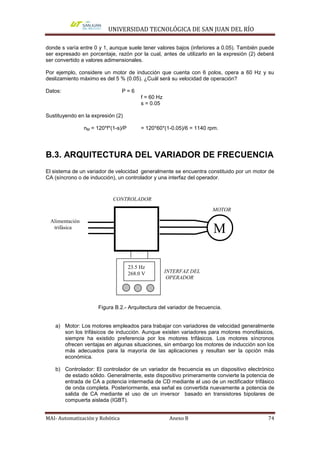 UNIVERSIDAD TECNOLÓGICA DE SAN JUAN DEL RÍO

donde s varía entre 0 y 1, aunque suele tener valores bajos (inferiores a 0.05). También puede
ser expresado en porcentaje, razón por la cual, antes de utilizarlo en la expresión (2) deberá
ser convertido a valores adimensionales.

Por ejemplo, considere un motor de inducción que cuenta con 6 polos, opera a 60 Hz y su
deslizamiento máximo es del 5 % (0.05). ¿Cuál será su velocidad de operación?

Datos:                           P=6
                                          f = 60 Hz
                                          s = 0.05

Sustituyendo en la expresión (2)

                nM = 120*f*(1-s)/P        = 120*60*(1-0.05)/6 = 1140 rpm.




B.3. ARQUITECTURA DEL VARIADOR DE FRECUENCIA
El sistema de un variador de velocidad generalmente se encuentra constituido por un motor de
CA (síncrono o de inducción), un controlador y una interfaz del operador.



                            CONTROLADOR
                                                                       MOTOR

 Alimentación
  trifásica
                                                                       M

                                     23.5 Hz
                                     268.0 V          INTERFAZ DEL
                                                       OPERADOR




                      Figura B.2.- Arquitectura del variador de frecuencia.


    a) Motor: Los motores empleados para trabajar con variadores de velocidad generalmente
       son los trifásicos de inducción. Aunque existen variadores para motores monofásicos,
       siempre ha existido preferencia por los motores trifásicos. Los motores síncronos
       ofrecen ventajas en algunas situaciones, sin embargo los motores de inducción son los
       más adecuados para la mayoría de las aplicaciones y resultan ser la opción más
       económica.

    b) Controlador: El controlador de un variador de frecuencia es un dispositivo electrónico
       de estado sólido. Generalmente, este dispositivo primeramente convierte la potencia de
       entrada de CA a potencia intermedia de CD mediante el uso de un rectificador trifásico
       de onda completa. Posteriormente, esa señal es convertida nuevamente a potencia de
       salida de CA mediante el uso de un inversor basado en transistores bipolares de
       compuerta aislada (IGBT).


MAI- Automatización y Robótica                         Anexo B                             74
 