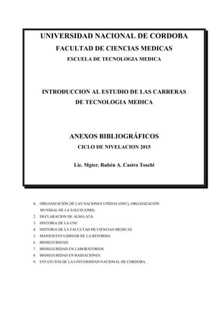UNIVERSIDAD NACIONAL DE CORDOBA
FACULTAD DE CIENCIAS MEDICAS
ESCUELA DE TECNOLOGIA MEDICA
INTRODUCCION AL ESTUDIO DE LAS CARRERAS
DE TECNOLOGIA MEDICA
ANEXOS BIBLIOGRÁFICOS
CICLO DE NIVELACION 2015
Lic. Mgter. Rubén A. Castro Toschi
1. ORGANIZACIÓN DE LAS NACIONES UNIDAS (ONU), ORGANIZACIÓN
MUNDIAL DE LA SALUD (OMS).
2. DECLARACION DE ALMA ATA.
3. HISTORIA DE LA UNC
4. HISTORIA DE LA FACULTAD DE CIENCIAS MEDICAS
5. MANIFIESTO LIMINAR DE LA REFORMA
6. BIOSEGURIDAD.
7. BIOSEGURIDAD EN LABORATORIOS.
8. BIOSEGURIDAD EN RADIACIONES.
9. ESTATUTOS DE LA UNIVERSIDAD NACIONAL DE CORDOBA.
 