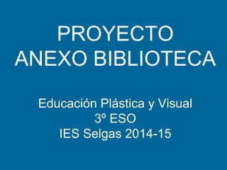 PROYECTO
ANEXO BIBLIOTECA
Educación Plástica y Visual
3º ESO
IES Selgas 2014-15
 
