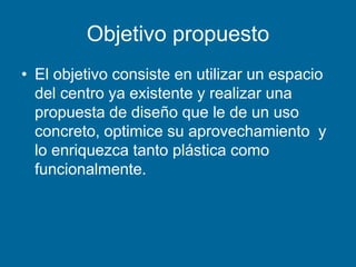 Objetivo propuesto
• El objetivo consiste en utilizar un espacio
del centro ya existente y realizar una
propuesta de diseño que le de un uso
concreto, optimice su aprovechamiento y
lo enriquezca tanto plástica como
funcionalmente.
 
