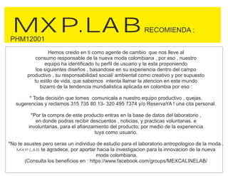 MXP.LABRECOMIENDA :
Hemos creido en ti como agente de cambio que nos lleve al
consumo responsable de la nueva moda colombiana , por eso , nuestro
equipo ha identificado tu perfil de usuario y te esta proponiendo
los siguientes diseños , basandose en su experiencia dentro del campo
productivo , su responsabilidad social/ ambiental como creativo y por supuesto
tu estilo de vida, que sabemos intenta llamar la atencion en este mundo
bizarro de la tendencia mundialistica aplicada en colombia por eso :
* Toda decisión que tomes comunicala a nuestro equipo productivo , quejas,
sugerencias y reclamos 315 735 80 13- 320 495 7374 y/o ReservaYA ! una cita personal.
*Por la compra de este producto entras en la base de datos del laboratorio ,
en donde podras recibir descuentos , noticias, y practicas voluntarias. e
involuntarias, para el afianzamiento del producto; por medio de la experiencia
tuya como usuario.
*No te asustes pero seras un individuo de estudio para el laboratorio antropologico de la moda .
MXP.LAB te agradece, por aportar hacia la investigacion para la innovacion de la nueva
moda colombiana.
(Consulta los beneficios en : https://www.facebook.com/groups/MEXCALINELAB/
PHM12001
 