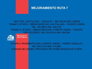 MEJORAMIENTO RUTA 7
“SECTOR: LAS PULGAS – QUEULAT – BIFURCACIÓN CISNES
TRAMO I (ETAPA I: OBRAS BÁSICAS): LAS PULGAS – PUENTE UNIÓN
KM. 400,969 A KM. 404,516,
TRAMO II; (ETAPA I: OBRAS BÁSICAS): PUENTE UNIÓN – PUENTE
VENTISQUERO, KM. 404,516 A KM. 409,549,
(ETAPA II: PAVIMENTACIÓN): PUENTE UNIÓN – FIORDO QUEULAT,
KM. 404,516 A KM. 415,889.
COMUNA DE CISNES, PROVINCIA DE AYSÉN,REGIÓN DE AYSÉN.
 