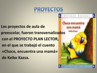 Los proyectos de aula de 
preescolar, fueron transversalizados 
con el PROYECTO PLAN LECTOR, 
en el que se trabajó el cuento 
«Choco, encuentra una mamá» 
de Keiko Kazsa. 
 