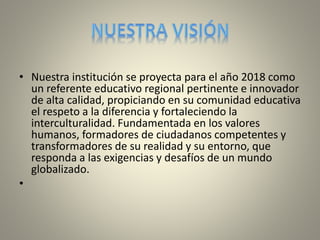 • Nuestra institución se proyecta para el año 2018 como 
un referente educativo regional pertinente e innovador 
de alta calidad, propiciando en su comunidad educativa 
el respeto a la diferencia y fortaleciendo la 
interculturalidad. Fundamentada en los valores 
humanos, formadores de ciudadanos competentes y 
transformadores de su realidad y su entorno, que 
responda a las exigencias y desafíos de un mundo 
globalizado. 
• 
 
