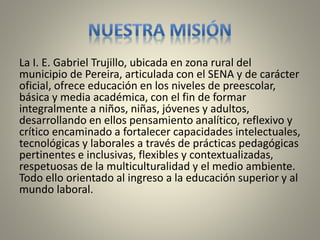 La I. E. Gabriel Trujillo, ubicada en zona rural del 
municipio de Pereira, articulada con el SENA y de carácter 
oficial, ofrece educación en los niveles de preescolar, 
básica y media académica, con el fin de formar 
integralmente a niños, niñas, jóvenes y adultos, 
desarrollando en ellos pensamiento analítico, reflexivo y 
crítico encaminado a fortalecer capacidades intelectuales, 
tecnológicas y laborales a través de prácticas pedagógicas 
pertinentes e inclusivas, flexibles y contextualizadas, 
respetuosas de la multiculturalidad y el medio ambiente. 
Todo ello orientado al ingreso a la educación superior y al 
mundo laboral. 
 