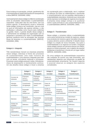 Caderno de Ideias FDC - Nova Lima - 2014 - CI 1406 2 
Essa mudança na percepção, contudo, geralmente não 
é acompanhada por desenvolvimentos em transparência 
e ética (MIRVIS, GOOGINS, 2006). 
A principal barreira desse estágio é a falta de coordenação 
entre as atividades relacionadas à sustentabilidade 
corporativa. Cada setor atua de uma forma, com sua 
própria agenda. O desempenho social e ambiental 
nesse estágio começa a ser monitorado, mas em nível 
no qual as informações são apenas colhidas, e não 
analisadas e utilizadas como insumo para melhorias 
na gestão. Assim, o grande desafio desse estágio é 
o alinhamento da estratégia da organização com os 
programas e processos que visam à sustentabilidade, 
gerando coerência entre as atividades das diversas 
áreas da empresa e a sustentabilidade. (MIRVIS, 
GOOGINS, 2006). 
Estágio 4 – Integrado 
Três características marcam as empresas presentes 
nesse estágio: liderança à frente dos processos 
de sustentabilidade; uma visão inclusiva de 
sustentabilidade e uma estrutura integrada para lidar 
com os temas, articulando sistemas e processos. 
Empresas nesse estágio possuem metas, indicadores-chave 
de desempenho e monitoramento contínuo. 
Um dos desafios desse estágio é mover a empresa 
da coordenação para a colaboração, isto é, mobilizar 
os esforços de todos os colaboradores e aprofundar 
o comprometimento com as questões relacionadas à 
sustentabilidade corporativa, mostrando que o tema está 
sendo expresso na estratégia de negócios da empresa. 
A empresa nesse estágio começa a se questionar 
sobre o quão profundo é o seu comprometimento com 
a sustentabilidade (MIRVIS, GOOGINS, 2006). 
Estágio 5 – Transformador 
Nesse estágio, a empresa coloca a sustentabilidade 
como parte central de seu modelo de negócios, adapta 
seus produtos de maneira a gerar mercados inclusivos 
e possui ativismo social e ambiental. O desafio desse 
estágio é a criação de novos mercados, nos quais a 
sustentabilidade e os negócios se fundem. Empresas 
nesse estágio operam em parceria intensa com ONGs, 
governo e outras empresas, com o objetivo de resolver 
problemas e transformar o mundo em um lugar melhor 
(MIRVIS, GOOGINS, 2006). 
Os cinco estágios de sustentabilidade corporativa 
são avaliados de acordo com sete dimensões, que 
representam aspectos que influenciam na gestão da 
sustentabilidade empresarial. No Quadro seguinte 
é possível observar os estágios dos aspectos 
considerados. 
