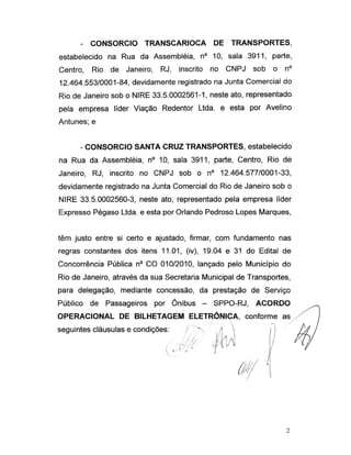 - CONSORCIO TRANSCARIOCA DE TRANSPORTES,
estabelecido na Rua da Assembléia, n° 10, sala 3911, parte,
Centro, Rio de Janeiro, RJ, inscrito no CNPJ sob o n°
12.464.553/0001-84, devidamente registrado na Junta Comercial do
Rio de Janeiro sob o NIRE 33.5.0002561-1, neste ato, representado
pela empresa líder Viação Redentor Ltda. e esta por Avelino
Antunes; e
- CONSORCIO SANTA CRUZ TRANSPORTES, estabelecido
na Rua da Assembléia, n° 10, sala 3911, parte, Centro, Rio de
Janeiro, RJ, inscrito no CNPJ sob o n° 12.464.577/0001-33,
devidamente registrado na Junta Comercial do Rio de Janeiro sob o
NIRE 33.5.0002560-3, neste ato, representado pela empresa líder
Expresso Pégaso Ltda. e esta por Orlando Pedroso Lopes Marques,
têm justo entre si certo e ajustado, firmar, com fundamento nas
regras constantes dos itens 11.01, (iv), 19.04 e 31 do Edital de
Concorrência Pública n° CO 010/2010, lançado pelo Município do
Rio de Janeiro, através da sua Secretaria Municipal de Transportes,
para delegação, mediante concessão, da prestação de Serviço
Público de Passageiros por Ônibus - SPPO-RJ, ACORDO ÿ
OPERACIONAL DE BILHETAGEM ELETRÔNICA, conforme as
seguintes cláusulas e condições: / > /»  j !
0 jU IH)
0/ l
2
 