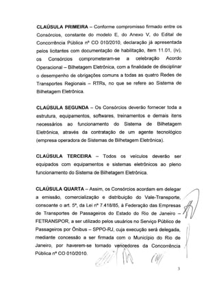 CLAÚSULA PRIMEIRA - Conforme compromisso firmado entre os
Consórcios, constante do modelo E, do Anexo V, do Edital de
Concorrência Pública n° CO 010/2010, declaração já apresentada
pelos licitantes com documentação de habilitação, item 11.01, (iv),
os Consórcios comprometeram-se a celebração Acordo
Operacional -Bilhetagem Eletrônica, com a finalidade de disciplinar
o desempenho de obrigações comuns a todas as quatro Redes de
Transportes Regionais - RTRs, no que se refere ao Sistema de
Bilhetagem Eletrônica.
CLAÚSULA SEGUNDA - Os Consórcios deverão fornecer toda a
estrutura, equipamentos, softwares, treinamentos e demais itens
necessários ao funcionamento do Sistema de Bilhetagem
Eletrônica, através da contratação de um agente tecnológico
(empresa operadora de Sistemas de Bilhetagem Eletrônica).
CLAÚSULA TERCEIRA - Todos os veículos deverão ser
equipados com equipamentos e sistemas eletrônicos ao pleno
funcionamento do Sistema de Bilhetagem Eletrônica.
CLAÚSULA QUARTA -Assim, os Consórcios acordam em delegar
a emissão, comercialização e distribuição do Vale-Transporte,
consoante o art. 5o, da Lei n° 7.418/85, à Federação das Empresas
de Transportes de Passageiros do Estado do Rio de Janeiro -
FETRANSPOR, a ser utilizado pelos usuários no Serviço Público de
Passageiros por Ônibus - SPPO-RJ, cuja execução será delegada,
mediante concessão a ser firmada com o Município do Rio de
Janeiro, por haverem-se tornado vencedores da Concorrência
Pública n° CO 010/2010.
Y? 7/
 