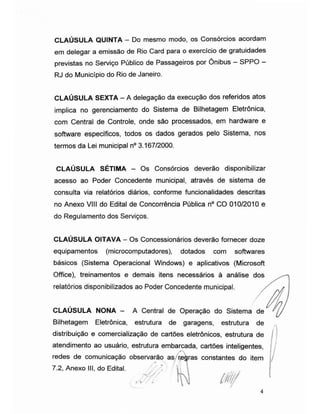 CLAÚSULA QUINTA - Do mesmo modo, os Consórcios acordam
em delegar a emissão de Rio Card para o exercício de gratuidades
previstas no Serviço Público de Passageiros por Ônibus - SPPO -
RJ do Município do Rio de Janeiro.
CLAÚSULA SEXTA - A delegação da execução dos referidos atos
implica no gerenciamento do Sistema de Bilhetagem Eletrônica,
com Central de Controle, onde são processados, em hardware e
software específicos, todos os dados gerados pelo Sistema, nos
termos da Lei municipal n° 3.167/2000.
CLAÚSULA SÉTIMA - Os Consórcios deverão disponibilizar
acesso ao Poder Concedente municipal, através de sistema de
consulta via relatórios diários, conforme funcionalidades descritas
no Anexo VIII do Edital de Concorrência Pública n° CO 010/2010 e
do Regulamento dos Serviços.
CLAÚSULA OITAVA - Os Concessionários deverão fornecer doze
equipamentos (microcomputadores), dotados com softwares
básicos (Sistema Operacional Windows) e aplicativos (Microsoft
Office), treinamentos e demais itens necessários à análise dos
relatórios disponibilizados ao Poder Concedente municipal.
CLAUSULA NONA - A Central de Operação do Sistema de
Bilhetagem Eletrônica, estrutura de garagens, estrutura de
distribuição e comercialização de cartões eletrônicos, estrutura de
atendimento ao usuário, estrutura embarcada, cartões inteligentes,
redes de comunicação observarão as regras constantes do item
7.2, Anexo III, do Edital. ' '
ÿ

. M W 10
 