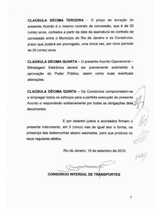 CLAÚSULA DÉCIMA TERCEIRA - O prazo de duração do
presente Acordo é o mesmo contrato de concessão, que é de 20
(vinte) anos, contados a partir da data da assinatura do contrato de
concessão entre o Município do Rio de Janeiro e os Consórcios,
prazo que poderá ser prorrogado, uma única vez, por novo período
de 20 (vinte) anos.
CLAÚSULA DÉCIMA QUARTA - O presente Acordo Operacional -
Bilhetagem Eletrônica deverá ser previamente submetido à
aprovação do Poder Público, assim como suas eventuais
alterações.
/ICLAUSULA DECIMA QUINTA - Os Consórcios comprometem-se
a empregar todos os esforços para a perfeita execução do presente n /j
Acordo e responderão solidariamente por todas as obrigações del§
decorrentes. "
ÿ
/
E por estarem justos e acordados firmam o
presente instrumento, em 5 (cinco) vias de igual teor e forma, na
presença das testemunhas abaixo assinadas, para que produza os
seus regulares efeitos.
Rio de Janeiro, 15 de setembro de 2010.
i
ff/
<M
consorcio intersulde T.„.:"rrr.rz;
6
 
