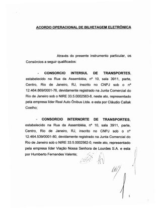 ACORDO OPERACIONAL DE BILHETAGEM ELETRÓNICA
Através do presente instrumento particular, os
Consórcios a seguir qualificados:
- CONSORCIO INTERSUL DE TRANSPORTES,
estabelecido na Rua da Assembléia, n° 10, sala 3911, parte,
Centro, Rio de Janeiro, RJ, inscrito no CNPJ sob o n°
12.464.869/0001-76, devidamente registrado na Junta Comercial do
Rio de Janeiro sob o NIRE 33.5.0002563-8, neste ato, representado
pela empresa líder Real Auto Ônibus Ltda. e esta por Cláudio Callak
Coelho;
- CONSORCIO INTERNORTE DE TRANSPORTES,
estabelecido na Rua da Assembléia, n° 10, sala 3911, parte,
Centro, Rio de Janeiro, RJ, inscrito no CNPJ sob o n°
12.464.539/0001-80, devidamente registrado na Junta Comercial do
Rio de Janeiro sob o NIRE 33.5.0002562-0, neste ato, representado
pela empresa líder Viação Nossa Senhora de Lourdes S.A. e esta
por Humberto Fernandes Valente; < "
í
 