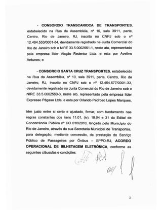 - CONSORCIO TRANSCARIOCA DE TRANSPORTES,
estabelecido na Rua da Assembléia, n° 10, sala 3911, parte,
Centro, Rio de Janeiro, RJ, inscrito no CNPJ sob o n°
12.464.553/0001-84, devidamente registrado na Junta Comercial do
Rio de Janeiro sob o NIRE 33.5.0002561-1, neste ato, representado
pela empresa líder Viação Redentor Ltda. e esta por Avelino
Antunes; e
- CONSORCIO SANTA CRUZ TRANSPORTES, estabelecido
na Rua da Assembléia, n° 10, sala 3911, parte, Centro, Rio de
Janeiro, RJ, inscrito no CNPJ sob o n° 12.464.577/0001-33,
devidamente registrado na Junta Comercial do Rio de Janeiro sob o
NIRE 33.5.0002560-3, neste ato, representado pela empresa líder
Expresso Pégaso Ltda. e esta por Orlando Pedroso Lopes Marques,
têm justo entre si certo e ajustado, firmar, com fundamento nas
regras constantes dos itens 11.01, (iv), 19.04 e 31 do Edital de
Concorrência Pública n° CO 010/2010, lançado pelo Município do
Rio de Janeiro, através da sua Secretaria Municipal de Transportes,
para delegação, mediante concessão, da prestação de Serviço
Público de Passageiros por Ònibus - SPPO-RJ, ACORDO
OPERACIONAL DE BILHETAGEM ELETRÔNICA, conforme as
seguintes cláusulas e condições
2
 