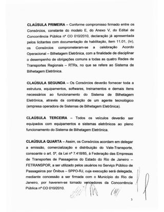 CLAÚSULA PRIMEIRA - Conforme compromisso firmado entre os
Consórcios, constante do modelo E, do Anexo V, do Edital de
Concorrência Pública n° CO 010/2010, declaração já apresentada
pelos licitantes com documentação de habilitação, item 11.01, (iv),
os Consórcios comprometeram-se a celebração Acordo
Operacional - Bilhetagem Eletrônica, com a finalidade de disciplinar
o desempenho de obrigações comuns a todas as quatro Redes de
Transportes Regionais - RTRs, no que se refere ao Sistema de
Bilhetagem Eletrônica.
CLAÚSULA SEGUNDA - Os Consórcios deverão fornecer toda a
estrutura, equipamentos, softwares, treinamentos e demais itens
necessários ao funcionamento do Sistema de Bilhetagem
Eletrônica, através da contratação de um agente tecnológico
(empresa operadora de Sistemas de Bilhetagem Eletrônica).
CLAÚSULA TERCEIRA — Todos os veículos deverão ser
equipados com equipamentos e sistemas eletrônicos ao pleno
funcionamento do Sistema de Bilhetagem Eletrônica.
CLAÚSULA QUARTA -Assim, os Consórcios acordam em delegar
a emissão, comercialização e distribuição do Vale-Transporte,
consoante o art. 5o, da Lei n° 7.418/85, à Federação das Empresas
de Transportes de Passageiros do Estado do Rio de Janeiro -
FETRANSPOR, a ser utilizado pelos usuários no Serviço Público de
Passageiros por Ônibus - SPPO-RJ, cuja execução será delegada,
Janeiro, por haverem-se tornado
vencedores da Concorrência j
Pública n° CO 010/2010. "*/ v a * >,
J
3
 