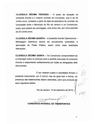 CLAÚSULA DÉCIMA TERCEIRA - O prazo de duração do
presente Acordo é o mesmo contrato de concessão, que é de 20
(vinte) anos, contados a partir da data da assinatura do contrato de
concessão entre o Município do Rio de Janeiro e os Consórcios,
prazo que poderá ser prorrogado, uma única vez, por novo período
de 20 (vinte) anos.
CLAÚSULA DÉCIMA QUARTA -O presente Acordo Operacional -
Bilhetagem Eletrônica deverá ser previamente submetido à
aprovação do Poder Público, assim como suas eventuais
alterações.
CLAÚSULA DÉCIMA QUINTA - Os Consórcios comprometem-se
a empregar todos os esforços para a perfeita execução do presente
Acordo e responderão solidariamente por todas as obrigações dele
decorrentes.
E por estarem justos e acordados firmam o i'!/]:
//' l'presente instrumento, em 5 (cinco) vias de igual teor e forma, na
presença das testemunhas abaixo assinadas, para que produza
seus regulares efeitos.
Rio de Janeiro, 15 de setembro de 2010.
tfUih
CONSORCIO INTERSUL DE TRANSPORTES
6
 