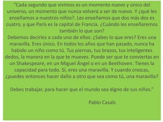 “Cada segundo que vivimos es un momento nuevo y único del 
universo, un momento que nunca volverá a ser de nuevo. Y ¿qué les 
enseñamos a nuestros niños?. Les enseñamos que dos más dos es 
cuatro, y que París es la capital de Francia. ¿Cuándo les enseñaremos 
también lo que son? 
Debemos decirles a cada uno de ellos: ¿Sabes lo que eres? Eres una 
maravilla. Eres único. En todos los años que han pasado, nunca ha 
habido un niño como tú. Tus piernas, tus brazos, tus inteligentes 
dedos, la manera en la que te mueves. Puede ser que te conviertas en 
un Shakespeare, en un Miguel Ángel o en un Beethoven. Tienes la 
capacidad para todo. Sí, eres una maravilla. Y cuando crezcas, 
¿puedes entonces hacer daño a otro que sea como tú, una maravilla? 
Debes trabajar, para hacer que el mundo sea digno de sus niños.” 
Pablo Casals 
