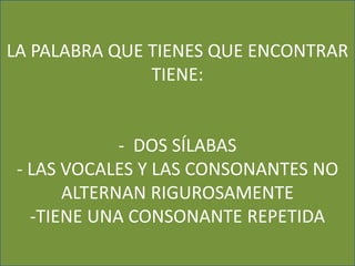 LA PALABRA QUE TIENES QUE ENCONTRAR 
TIENE: 
- DOS SÍLABAS 
- LAS VOCALES Y LAS CONSONANTES NO 
ALTERNAN RIGUROSAMENTE 
-TIENE UNA CONSONANTE REPETIDA 
 