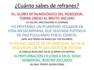 ¿Cuánto sabes de refranes? 
•EL GLOBO OFTALMOLÓGICO DEL POSEEDOR, 
TORNA OBESO AL BRUTO VACUNO 
(EL OJO DEL AMO ENGORDA EL GANADO) 
•ES PREFERIBLE UN PLUMÍFERO VOLADOR EN 
FOSA METACARPIANA, QUE SEGUNDA POTENCIA 
DE DIEZ PULULANDO POR EL ESPACIO. 
(MAS VALE PÁJARO EN MANO QUE 100 VOLANDO) 
•A EQUINO OBJETO DE UN OBSEQUIO, NO SE LE 
AQUILATAN LAS PIEZAS ODONTOBLÁSTICAS 
(A CABALLO REGALADO, NO SE LE MIRAN LOS DIENTES) 
•A PERTURBACIÓN CICLÓNICA EN EL SENO 
AMBIENTAL, ROSTRO JOCUNDO 
(AL MAL TIEMPO, BUENA CARA) 
 