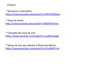 Enlaces: 
* Borrascas e anticiclóns: 
https://www.youtube.com/watch?v=DRPvH9t3Kow 
* Orixe do vento: 
http://www.youtube.com/watch?v=lWjEN1PcVno 
* Concepto de masa de aire: 
https://www.youtube.com/watch?v=uvBFtjmwqfg 
* Masas de aire que afectan á Península Ibérica: 
https://www.youtube.com/watch?v=O1vSMYlF-h4 
