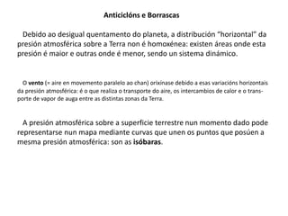 Anticiclóns e Borrascas 
Debido ao desigual quentamento do planeta, a distribución “horizontal” da 
presión atmosférica sobre a Terra non é homoxénea: existen áreas onde esta 
presión é maior e outras onde é menor, sendo un sistema dinámico. 
O vento (= aire en movemento paralelo ao chan) orixínase debido a esas variacións horizontais 
da presión atmosférica: é o que realiza o transporte do aire, os intercambios de calor e o trans-porte 
de vapor de auga entre as distintas zonas da Terra. 
A presión atmosférica sobre a superficie terrestre nun momento dado pode 
representarse nun mapa mediante curvas que unen os puntos que posúen a 
mesma presión atmosférica: son as isóbaras. 
 