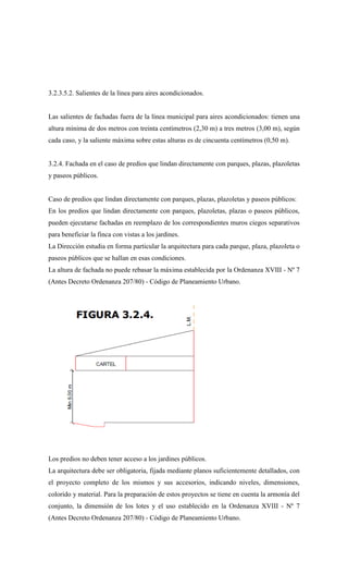 3.2.3.5.2. Salientes de la línea para aires acondicionados.
Las salientes de fachadas fuera de la línea municipal para aires acondicionados: tienen una
altura mínima de dos metros con treinta centímetros (2,30 m) a tres metros (3,00 m), según
cada caso, y la saliente máxima sobre estas alturas es de cincuenta centímetros (0,50 m).
3.2.4. Fachada en el caso de predios que lindan directamente con parques, plazas, plazoletas
y paseos públicos.
Caso de predios que lindan directamente con parques, plazas, plazoletas y paseos públicos:
En los predios que lindan directamente con parques, plazoletas, plazas o paseos públicos,
pueden ejecutarse fachadas en reemplazo de los correspondientes muros ciegos separativos
para beneficiar la finca con vistas a los jardines.
La Dirección estudia en forma particular la arquitectura para cada parque, plaza, plazoleta o
paseos públicos que se hallan en esas condiciones.
La altura de fachada no puede rebasar la máxima establecida por la Ordenanza XVIII - Nº 7
(Antes Decreto Ordenanza 207/80) - Código de Planeamiento Urbano.
Los predios no deben tener acceso a los jardines públicos.
La arquitectura debe ser obligatoria, fijada mediante planos suficientemente detallados, con
el proyecto completo de los mismos y sus accesorios, indicando niveles, dimensiones,
colorido y material. Para la preparación de estos proyectos se tiene en cuenta la armonía del
conjunto, la dimensión de los lotes y el uso establecido en la Ordenanza XVIII - Nº 7
(Antes Decreto Ordenanza 207/80) - Código de Planeamiento Urbano.
 